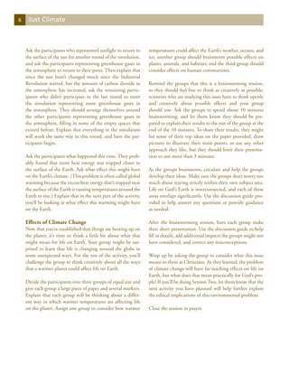 6    Just Climate



    Ask the participants who represented sunlight to return to       temperatures could affect the Earth’s weather, oceans, and
    the surface of the sun for another round of the simulation,      ice; another group should brainstorm possible effects on
    and ask the participants representing greenhouse gases in        plants, animals, and habitats; and the third group should
    the atmosphere to return to their posts. Then explain that       consider effects on human communities.
    since the sun hasn’t changed much since the Industrial
    Revolution started, but the amount of carbon dioxide in          Remind the groups that this is a brainstorming session,
    the atmosphere has increased, ask the remaining partic-          so they should feel free to think as creatively as possible;
    ipants who didn’t participate in the last round to enter         scientists who are studying this issue have to think openly
    the simulation representing more greenhouse gases in             and creatively about possible effects and your group
    the atmosphere. They should arrange themselves around            should too. Ask the groups to spend about 10 minutes
    the other participants representing greenhouse gases in          brainstorming, and let them know they should be pre-
    the atmosphere, filling in some of the empty spaces that         pared to explain their results to the rest of the group at the
    existed before. Explain that everything in the simulation        end of the 10 minutes. To share their results, they might
    will work the same way in this round, and have the par-          list some of their top ideas on the paper provided, draw
    ticipants begin.                                                 pictures to illustrate their main points, or use any other
                                                                     approach they like, but they should limit their presenta-
    Ask the participants what happened this time. They prob-         tion to not more than 3 minutes.
    ably found that more heat energy was trapped closer to
    the surface of the Earth. Ask what effect this might have        As the groups brainstorm, circulate and help the groups
    on the Earth’s climate. (This problem is often called global     develop their ideas. Make sure the groups don’t worry too
    warming because the excess heat energy that’s trapped near       much about staying strictly within their own subject area.
    the surface of the Earth is causing temperatures around the      Life on God’s Earth is interconnected, and each of these
    Earth to rise.) Explain that in the next part of the activity,   areas overlaps significantly. Use the discussion guide pro-
    you’ll be looking at what effect this warming might have         vided to help answer any questions or provide guidance
    on the Earth.                                                    as needed.

    Effects of Climate Change                                        After the brainstorming session, have each group make
    Now that you’ve established that things are heating up on        their short presentation. Use the discussion guide to help
    the planet, it’s time to think a little bit about what that      fill in details, add additional impacts the groups might not
    might mean for life on Earth. Your group might be sur-           have considered, and correct any misconceptions.
    prised to learn that life is changing around the globe in
    some unexpected ways. For the rest of the activity, you’ll       Wrap up by asking the group to consider what this issue
    challenge the group to think creatively about all the ways       means to them as Christians. As they learned, the problem
    that a warmer planet could affect life on Earth.                 of climate change will have far-reaching effects on life on
                                                                     Earth, but what does that mean practically for God’s peo-
    Divide the participants into three groups of equal size and      ple? If you’ll be doing Session Two, let them know that the
    give each group a large piece of paper and several markers.      next activity you have planned will help further explore
    Explain that each group will be thinking about a differ-         the ethical implications of this environmental problem
    ent way in which warmer temperatures are affecting life
    on the planet. Assign one group to consider how warmer           Close the session in prayer.
 