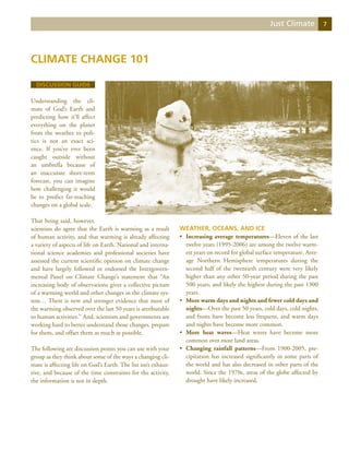 Just Climate            7




Climate Change 101

  Discussion Guide

Understanding the cli-
mate of God’s Earth and
predicting how it’ll affect
everything on the planet
from the weather to poli-
tics is not an exact sci-
ence. If you’ve ever been
caught outside without
an umbrella because of
an inaccurate short-term
forecast, you can imagine
how challenging it would
be to predict far-reaching
changes on a global scale.

That being said, however,
scientists do agree that the Earth is warming as a result       Weather, Oceans, and Ice
of human activity, and that warming is already affecting        •	 Increasing average temperatures—Eleven of the last
a variety of aspects of life on Earth. National and interna-       twelve years (1995-2006) are among the twelve warm-
tional science academies and professional societies have           est years on record for global surface temperature. Aver-
assessed the current scientific opinion on climate change          age Northern Hemisphere temperatures during the
and have largely followed or endorsed the Intergovern-             second half of the twentieth century were very likely
mental Panel on Climate Change’s statement that “An                higher than any other 50-year period during the past
increasing body of observations gives a collective picture         500 years, and likely the highest during the past 1300
of a warming world and other changes in the climate sys-           years.
tem… There is new and stronger evidence that most of            •	 More warm days and nights and fewer cold days and
the warming observed over the last 50 years is attributable        nights—Over the past 50 years, cold days, cold nights,
to human activities.” And, scientists and governments are          and frosts have become less frequent, and warm days
working hard to better understand those changes, prepare           and nights have become more common.
for them, and offset them as much as possible.                  •	 More heat waves—Heat waves have become more
                                                                   common over most land areas.
The following are discussion points you can use with your       •	 Changing rainfall patterns—From 1900-2005, pre-
group as they think about some of the ways a changing cli-         cipitation has increased significantly in some parts of
mate is affecting life on God’s Earth. The list isn’t exhaus-      the world and has also decreased in other parts of the
tive, and because of the time constraints for the activity,        world. Since the 1970s, areas of the globe affected by
the information is not in depth.                                   drought have likely increased.
 