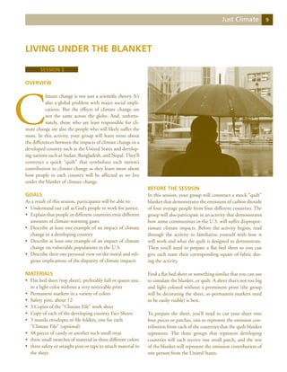 Just Climate             9




Living under the Blanket

        Session 2

Overview




C
           limate change is not just a scientific theory. It’s
           also a global problem with major social impli-
           cations. But the effects of climate change are
           not the same across the globe. And, unfortu-
           nately, those who are least responsible for cli-
mate change are also the people who will likely suffer the
most. In this activity, your group will learn more about
the differences between the impacts of climate change in a
developed country such as the United States and develop-
ing nations such as Sudan, Bangladesh, and Nepal. They’ll
construct a quick “quilt” that symbolizes each nation’s
contribution to climate change as they learn more about
how people in each country will be affected as we live
under the blanket of climate change.
                                                                 Before the Session
Goals                                                            In this session, your group will construct a mock “quilt”
As a result of this session, participants will be able to:       blanket that demonstrates the emissions of carbon dioxide
•	 Understand our call as God’s people to work for justice.      of four average people from four different countries. The
•	 Explain that people in different countries emit different     group will also participate in an activity that demonstrates
   amounts of climate-warming gases                              how some communities in the U.S. will suffer dispropor-
•	 Describe at least one example of an impact of climate         tionate climate impacts. Before the activity begins, read
   change in a developing country                                through the activity to familiarize yourself with how it
•	 Describe at least one example of an impact of climate         will work and what the quilt is designed to demonstrate.
   change on vulnerable populations in the U.S.                  Then you’ll need to prepare a flat bed sheet so you can
•	 Describe their one personal view on the moral and reli-       give each team their corresponding square of fabric dur-
   gious implications of the disparity of climate impacts        ing the activity.

Materials                                                        Find a flat bed sheet or something similar that you can use
•	 Flat bed sheet (top sheet), preferably full or queen size,    to simulate the blanket, or quilt. A sheet that’s not too big
   in a light color without a very noticeable print              and light colored without a prominent print (the group
•	 Permanent markers in a variety of colors                      will be decorating the sheet, so permanent markers need
•	 Safety pins, about 12                                         to be easily visible) is best.
•	 3 Copies of the “Climate File” work sheet
•	 Copy of each of the developing country Fact Sheets            To prepare the sheet, you’ll need to cut your sheet into
•	 3 manila envelopes or file folders, one for each              four pieces or patches, one to represent the emission con-
   “Climate File” (optional)                                     tribution from each of the countries that the quilt blanket
•	 48 pieces of candy or another such small treat                represents. The three groups that represent developing
•	 three small swatches of material in three different colors    countries will each receive one small patch, and the rest
•	 three safety or straight pins or tape to attach material to   of the blanket will represent the emission contribution of
   the sheet                                                     one person from the United States.
 