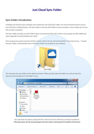 Just Cloud Sync Folder


Sync Folder Introduction
Installing Just Cloud on your computer also installs the Just Cloud Sync Folder, the most convenient way to access
your files from multiple devices. The Sync Folder is like any other folder on your computer, only it allows you to sync
files to other computers.

The Sync Folder provides you with 1GB of space to synchronise files with, if that is not enough, we offer additional
space upgrades to accommodate your needs.

Here we give you a quick overview of how it works, what it can do, and what benefits it may have to you. - To open
the Sync Folder, simply double click on the Sync Folder icon located on your desktop.




This will open the sync folder and its default contents. When you first open the folder you will see that this
document will already be in the folder for you.




             You now have the option to keep the file in there for future reference or choose to delete it.
            (This document can be accessed again from the online control panel if needed in the future)
 