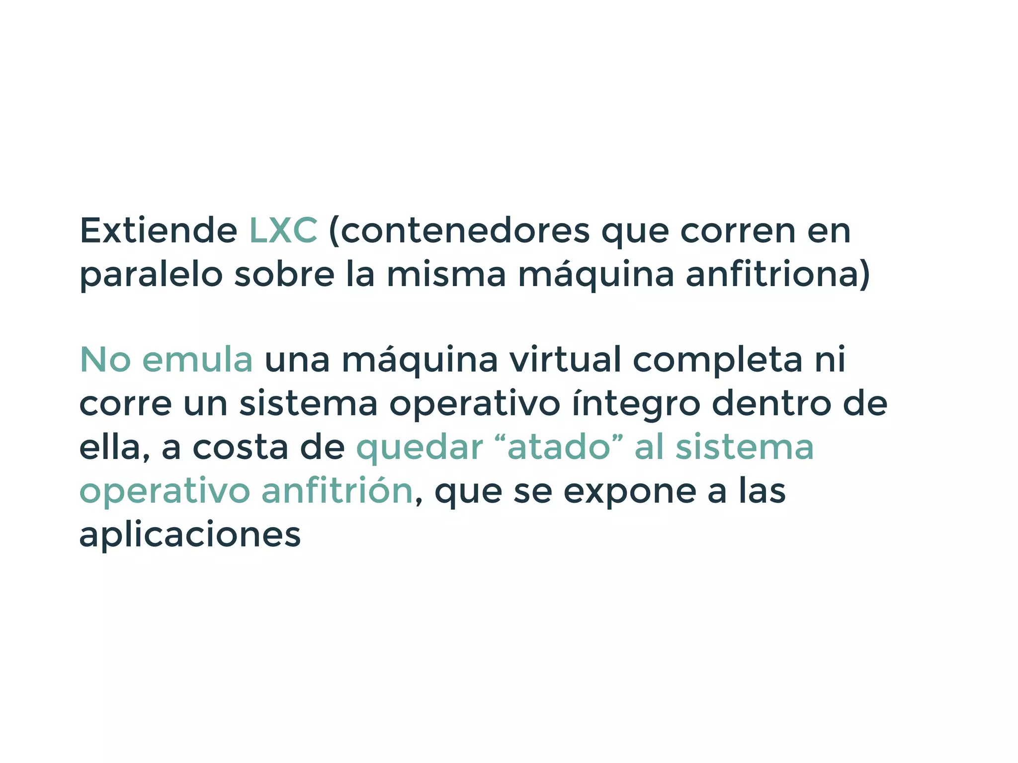Extiende LXC (contenedores que corren en
paralelo sobre la misma máquina anfitriona)
No emula una máquina virtual completa ni
corre un sistema operativo íntegro dentro de
ella, a costa de quedar “atado” al sistema
operativo anfitrión, que se expone a las
aplicaciones
 