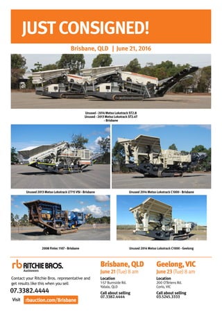 Visit
07.3382.4444
JUSTCONSIGNED!
Brisbane, QLD | June 21, 2016
Unused - 2014 Metso LokotrackST2.8
Unused - 2013 Metso LokotrackST2.4T
- Brisbane
Unused 2014 Metso Lokotrack C1000 - Brisbane
Unused 2014 Metso Lokotrack C1000 - Geelong
Unused 2013 Metso Lokotrack LT715VSI - Brisbane
2008 Fintec 1107 - Brisbane
rbauction.com/Brisbane
Contact your Ritchie Bros. representative and
get results like this when you sell
Geelong,VIC
June23(Tue)8am
Location
200 O’Briens Rd.
Corio, VIC
Call about selling
03.5245.3333
Brisbane,QLD
June21(Tue)8am
Location
1-57 Burnside Rd.
Yatala, QLD
Call about selling
07.3382.4444
 