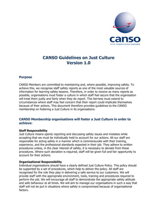 CANSO Guidelines on Just Culture
Version 1.0
Purpose
CANSO Members are committed to maintaining and, where possible, improving safety. To
achieve this, we recognise staff safety reports as one of the most valuable sources of
information for learning safety lessons. Therefore, in order to receive as many reports as
possible, organisations must foster a culture in which staff feel secure that the organisation
will treat them justly and fairly when they do report. This fairness must extend to
circumstances where staff may feel concern that their report could implicate themselves
because of their actions. This document therefore provides guidelines to the CANSO
membership on fostering a Just Culture in its organisations.
CANSO Membership organisations will foster a Just Culture in order to
achieve:
Staff Responsibility
Just Culture means openly reporting and discussing safety issues and mistakes while
accepting that we must be individually held to account for our actions. All our staff are
responsible for acting safely in a manner which is commensurate with their training,
experience, and the professional standards expected in their job. They adhere to written
procedures unless, in the clear interest of safety, it is necessary to deviate from these
procedures. Where such deviation is required, staff will be given full and fair opportunity to
account for their actions.
Organisational Responsibility
Individual organisations should have a clearly defined Just Culture Policy. This policy should
be supported by a set of procedures, which help to deliver the policy. All staff are
recognised for the role they play in delivering a safe service to our customers. We will
provide staff with the appropriate environment, tools, training and procedures required to
perform the job. We will encourage all staff to demonstrate the appropriate safety attitude
and safe behaviour at all times. We will aim to manage our organisations in such a way that
staff will not be put in situations where safety is compromised because of organisational
factors.
 