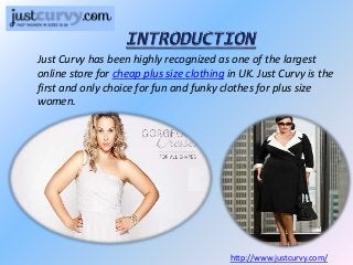 Just Curvy has been highly recognized as one of the largest
online store for cheap plus size clothing in UK. Just Curvy is the
first and only choice for fun and funky clothes for plus size
women.
http://www.justcurvy.com/
 