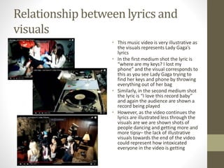 Relationship between lyrics and
visuals
• This music video is very illustrative as
the visuals represents Lady Gaga’s
lyrics
• In the first medium shot the lyric is
“where are my keys? I lost my
phone” and the visual corresponds to
this as you see Lady Gaga trying to
find her keys and phone by throwing
everything out of her bag
• Similarly, in the second medium shot
the lyric is “I love this record baby”
and again the audience are shown a
record being played
• However, as the video continues the
lyrics are illustrated less through the
visuals are we are shown shots of
people dancing and getting more and
more tipsy– the lack of illustrative
visuals towards the end of the video
could represent how intoxicated
everyone in the video is getting
 