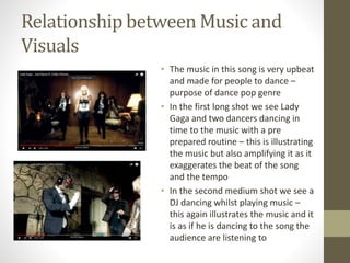 Relationship between Music and
Visuals
• The music in this song is very upbeat
and made for people to dance –
purpose of dance pop genre
• In the first long shot we see Lady
Gaga and two dancers dancing in
time to the music with a pre
prepared routine – this is illustrating
the music but also amplifying it as it
exaggerates the beat of the song
and the tempo
• In the second medium shot we see a
DJ dancing whilst playing music –
this again illustrates the music and it
is as if he is dancing to the song the
audience are listening to
 