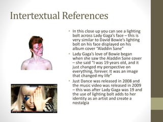 Intertextual References
• In this close up you can see a lighting
bolt across Lady Gaga’s face – this is
very similar to David Bowie’s lighting
bolt on his face displayed on his
album cover “Aladdin Sane”
• Lady Gaga’s love of Bowie began
when she saw the Aladdin Sane cover
– she said “I was 19 years old, and it
just changed my perspective on
everything, forever. It was an image
that changed my life”
• Just Dance was released in 2008 and
the music video was released in 2009
– this was after Lady Gaga was 19 and
the use of lighting bolt adds to her
identity as an artist and create a
nostalgia
 