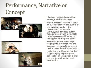 Performance, Narrative or
Concept
• I believe the just dance video
portrays all three of these
• Firstly, we see narrative as we as
an audience follow the events of
the evening/ party - the
narrative of the party is
stereotypical because as the
evening unfolds we see people
drinking more and kissing and
taking part in the party scene
• Secondly, we see Lady Gaga
singing into a microphone and
dancing – this would connote a
performance based music video
• Lastly, you could argue that Lady
Gaga is trying to portray the
concept of drinking alcohol and
the craziness of parties and
intoxication
 