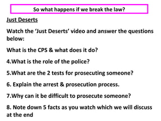 Just Deserts Watch the ‘Just Deserts’ video and answer the questions below: What is the CPS & what does it do? What is the role of the police? What are the 2 tests for prosecuting someone? Explain the arrest & prosecution process. Why can it be difficult to prosecute someone? Note down 5 facts as you watch which we will discuss at the end So what happens if we break the law? 