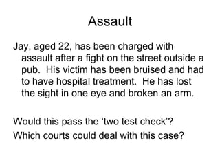 Assault Jay, aged 22, has been charged with assault after a fight on the street outside a pub.  His victim has been bruised and had to have hospital treatment.  He has lost the sight in one eye and broken an arm. Would this pass the ‘two test check’? Which courts could deal with this case? 