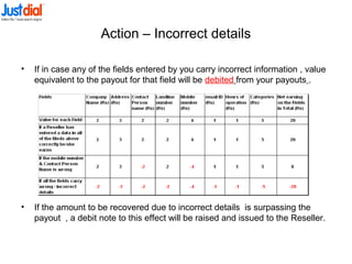 Action – Incorrect details
• If in case any of the fields entered by you carry incorrect information , value
equivalent to the payout for that field will be debited from your payouts .
• If the amount to be recovered due to incorrect details is surpassing the
payout , a debit note to this effect will be raised and issued to the Reseller.
 