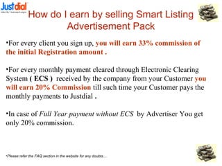 How do I earn by selling Smart Listing
Advertisement Pack
•For every client you sign up, you will earn 33% commission of
the initial Registration amount .
•For every monthly payment cleared through Electronic Clearing
System ( ECS ) received by the company from your Customer you
will earn 20% Commission till such time your Customer pays the
monthly payments to Justdial .
•In case of Full Year payment without ECS by Advertiser You get
only 20% commission.
•Please refer the FAQ section in the website for any doubts…
 