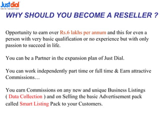WHY SHOULD YOU BECOME A RESELLER ?
Opportunity to earn over Rs.6 lakhs per annum and this for even a
person with very basic qualification or no experience but with only
passion to succeed in life.
You can be a Partner in the expansion plan of Just Dial.
You can work independently part time or full time & Earn attractive
Commissions…
You earn Commissions on any new and unique Business Listings
( Data Collection ) and on Selling the basic Advertisement pack
called Smart Listing Pack to your Customers.
 