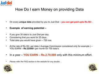 How Do I earn Money on providing Data
• On every unique data provided by you to Just Dial – you can get paid upto Rs.50/- .
• Example of earning potential –
• If you give 30 data’s to Just Dial per day.
• Considering that you work for 25 days .
• Total data you would have given – 750 nos
• At the rate of Rs.30/- per data ( Average Commission considered only for example ) –
YOU EARN – Rs.22500/- per month for 750 data’s.
• In a year – YOU EARN – Rs.2,70,000 only with this minimum effort.
• Please refer the FAQ section in the website for any doubts…
 