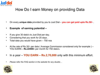 How Do I earn Money on providing Data
• On every unique data provided by you to Just Dial – you can get paid upto Rs.50/- .
• Example of earning potential –
• If you give 30 data’s to Just Dial per day.
• Considering that you work for 25 days .
• Total data you would have given – 750 nos
• At the rate of Rs.30/- per data ( Average Commission considered only for example ) –
YOU EARN – Rs.22500/- per month for 750 data’s.
• In a year – YOU EARN – Rs.2,70,000 only with this minimum effort.
• Please refer the FAQ section in the website for any doubts…
 