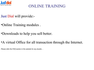 ONLINE TRAINING
Just Dial will provide:-
•Online Training modules .
•Downloads to help you sell better.
•A virtual Office for all transaction through the Internet.
Please refer the FAQ section in the website for any doubts…
 