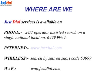 WHERE ARE WE
Just Dial services is available on
PHONE:- 24/7 operator assisted search on a
single national local no. 6999 9999 .
INTERNET:- www.justdial.com
WIRELESS:- search by sms on short code 53999
WAP :- wap.justdial.com
 