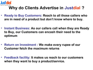 Why do Clients Advertise in Justdial ?
• Ready to Buy Customers: Reach to all those callers who
are in need of a product but don’t know where to buy.
• Instant Business: As our callers call when they are Ready
to Buy, our Customers can encash their need to the
optimum
• Return on Investment : We make every rupee of our
Customer fetch the maximum returns
• Feedback facility: It makes us reach to our customers
when they want to buy a product/service.
 