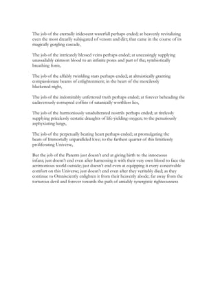 The job of the eternally iridescent waterfall perhaps ended; at heavenly revitalizing
even the most drearily subjugated of venom and dirt; that came in the course of its
magically gurgling cascade,
The job of the intricately blessed veins perhaps ended; at unceasingly supplying
unassailably crimson blood to an infinite pores and part of the; symbiotically
breathing form,
The job of the affably twinkling stars perhaps ended; at altruistically granting
compassionate beams of enlightenment; in the heart of the mercilessly
blackened night,
The job of the indomitably unfettered truth perhaps ended; at forever beheading the
cadaverously corrupted coffins of satanically worthless lies,
The job of the harmoniously unadulterated nostrils perhaps ended; at tirelessly
supplying pricelessly ecstatic draughts of life-yielding oxygen; to the penuriously
asphyxiating lungs,
The job of the perpetually beating heart perhaps ended; at promulgating the
beats of Immortally unparalleled love; to the farthest quarter of this limitlessly
proliferating Universe,
But the job of the Parents just doesn’t end at giving birth to the innocuous
infant; just doesn’t end even after harnessing it with their very own blood to face the
acrimonious world outside; just doesn’t end even at equipping it every conceivable
comfort on this Universe; just doesn’t end even after they veritably died; as they
continue to Omnisciently enlighten it from their heavenly abode; far away from the
torturous devil and forever towards the path of amiably synergistic righteousness
 