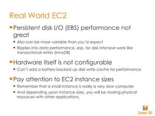 Real World EC2 Persistent disk I/O (EBS) performance not great Also can be more variable than you’d expect Ripples into data performance, esp. for disk intensive work like transactional writes (InnoDB) Hardware itself is not configurable Can’t add a battery backed up disk write cache for performance Pay attention to EC2 instance sizes Remember that a small instance is really a very slow computer And depending upon instance sizes, you will be sharing physical resources with other applications. 
