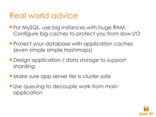 Real world advice For MySQL, use big instances with huge RAM. Configure big caches to protect you from slow I/O Protect your database with application caches (even simple simple Hashmaps) Design application / data storage to support sharding Make sure app server tier is cluster safe Use queuing to decouple work from main application 