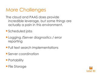 More Challenges The cloud and PAAS does provide incredible leverage, but some things are actually a pain in this environment. Scheduled jobs Logging /Server diagnostics / error reporting Full text search implementations Server coordination Portability File Storage 