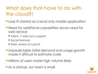 What does that have to do with the cloud?! Lose It! started as a local only mobile application Need for additional capabilities drove need for web service Client -> web sync support Social features Web version of Lose It! Unpredictable initial demand and usage growth made it difficult to estimate scale Millions of users made high volume likely As a startup, our team is small 
