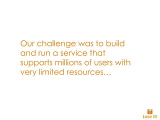 Our challenge was to build and run a service that supports millions of users with very limited resources… 