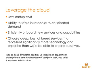 Leverage the cloud Low startup cost Ability to scale in response to anticipated demand Efficiently onboard new services and capabilities Choose deep, best of breed services that represent significantly more technology and expertise than we’d be able to create ourselves. Use of cloud eliminates need for us to focus on deployment, management, and administration of compute, disk, and other lower level infrastructure 