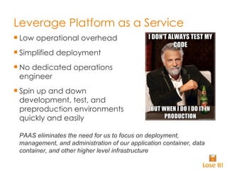 Leverage Platform as a Service Low operational overhead Simplified deployment No dedicated operations engineer Spin up and down development, test, and preproduction environments quickly and easily PAAS eliminates the need for us to focus on deployment, management, and administration of our application container, data container, and other higher level infrastructure 