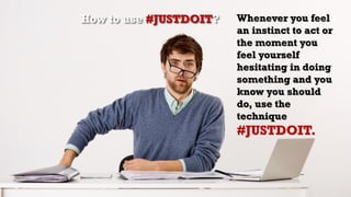 Whenever you feel
an instinct to act or
the moment you
feel yourself
hesitating in doing
something and you
know you should
do, use the
technique
#JUSTDOIT.
How to use #JUSTDOIT?
 