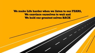 We make Life harder when we listen to our FEARS,
We convince ourselves to wait and
We hold our greatest selves BACK
 