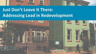 Just Don’t Leave It There:
Addressing Lead in Redevelopment
 