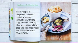 Hijack recipes in
magazines or books
replacing normal
instructions with long
copy, detailed blow by
blow accounts of all the
prep and post-meal mess
and hard work. Plus a
“Save it” CTA.
 