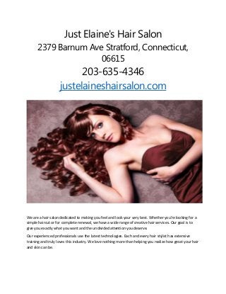 Just Elaine's Hair Salon
2379 Barnum Ave Stratford, Connecticut,
06615
203-635-4346
justelaineshairsalon.com
We are a hair salon dedicated to making you feel and look your very best. Whether you’re looking for a
simple haircut or for complete renewal, we have a wide range of creative hair services. Our goal is to
give you exactly what you want and the undivided attention you deserve.
Our experienced professionals use the latest technologies. Each and every hair stylist has extensive
training and truly loves this industry. We love nothing more than helping you realize how great your hair
and skin can be.
 