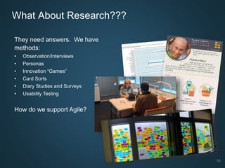 10
What About Research???
They need answers. We have
methods:
• Observation/Interviews
• Personas
• Innovation “Games”
• Card Sorts
• Diary Studies and Surveys
• Usability Testing
How do we support Agile?
 