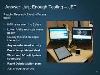 12
Answer: Just Enough Testing -- JET
Regular Research Event ~Once a
month
• 8-10 users over 1 to 3 days
• Lower fidelity mockups – even
paper
• Usually focused on single
interaction
• Any user-focused activity
• Possible update mid-test
• We all watch/participate –
scorecard
• Rapid Debrief/action plan
• Just enough reporting
 