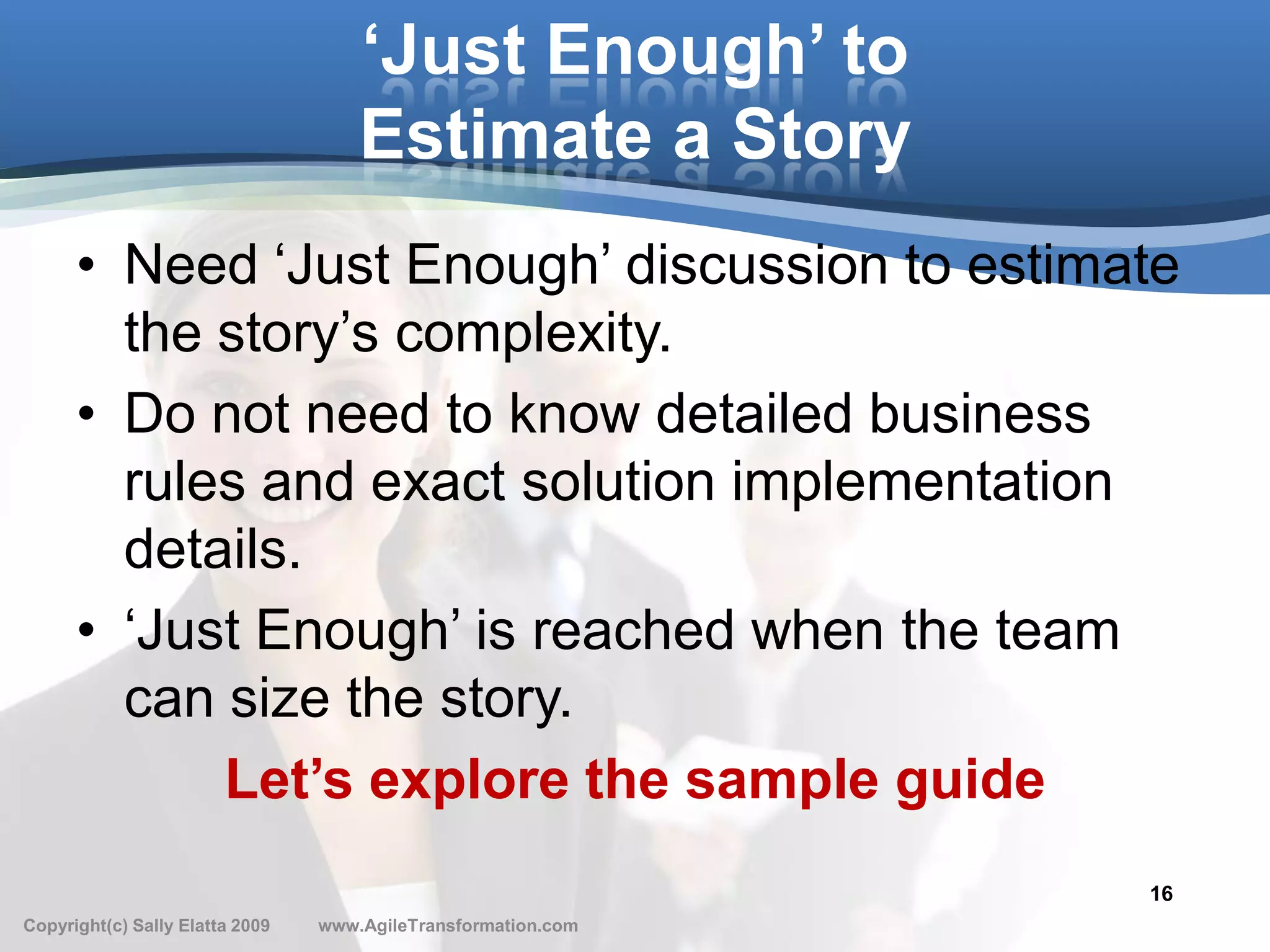 ‘Just Enough’ to
                                     Estimate a Story
      • Need ‘Just Enough’ discussion to estimate
        the story’s complexity.
      • Do not need to know detailed business
        rules and exact solution implementation
        details.
      • ‘Just Enough’ is reached when the team
        can size the story.
            Let’s explore the sample guide
                                                               16
Copyright(c) Sally Elatta 2009   www.AgileTransformation.com
 