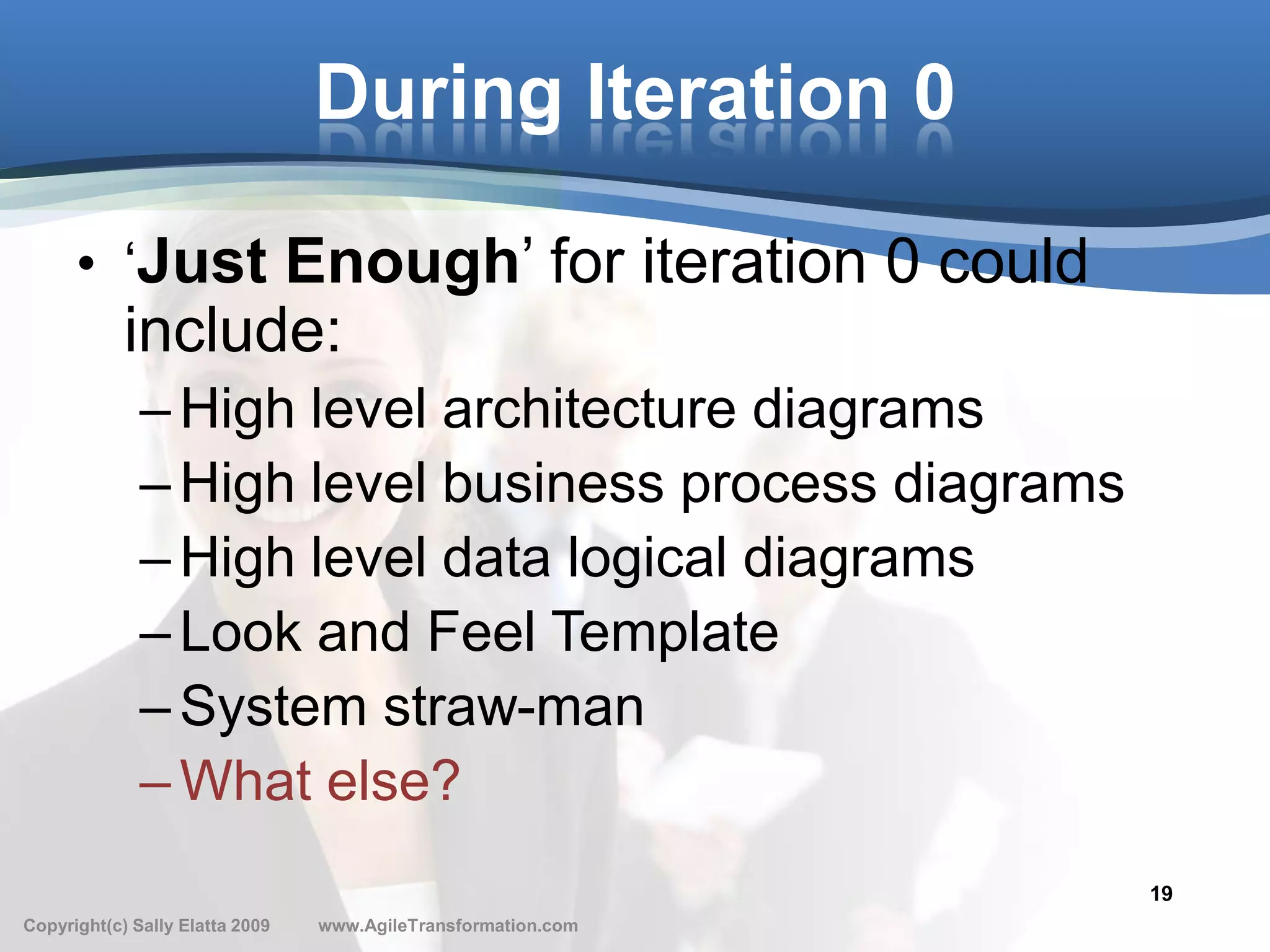 During Iteration 0

      • ‘Just Enough’ for iteration 0 could
            include:
              – High level architecture diagrams
              – High level business process diagrams
              – High level data logical diagrams
              – Look and Feel Template
              – System straw-man
              – What else?
                                                               19
Copyright(c) Sally Elatta 2009   www.AgileTransformation.com
 