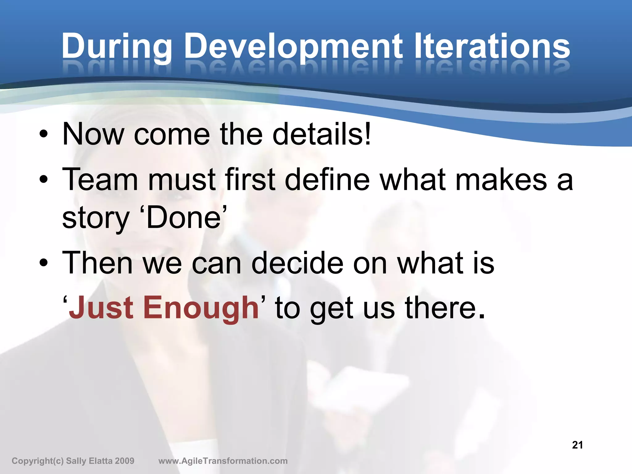 During Development Iterations

      • Now come the details!
      • Team must first define what makes a
        story ‘Done’
      • Then we can decide on what is
        ‘Just Enough’ to get us there.



                                                               21
Copyright(c) Sally Elatta 2009   www.AgileTransformation.com
 