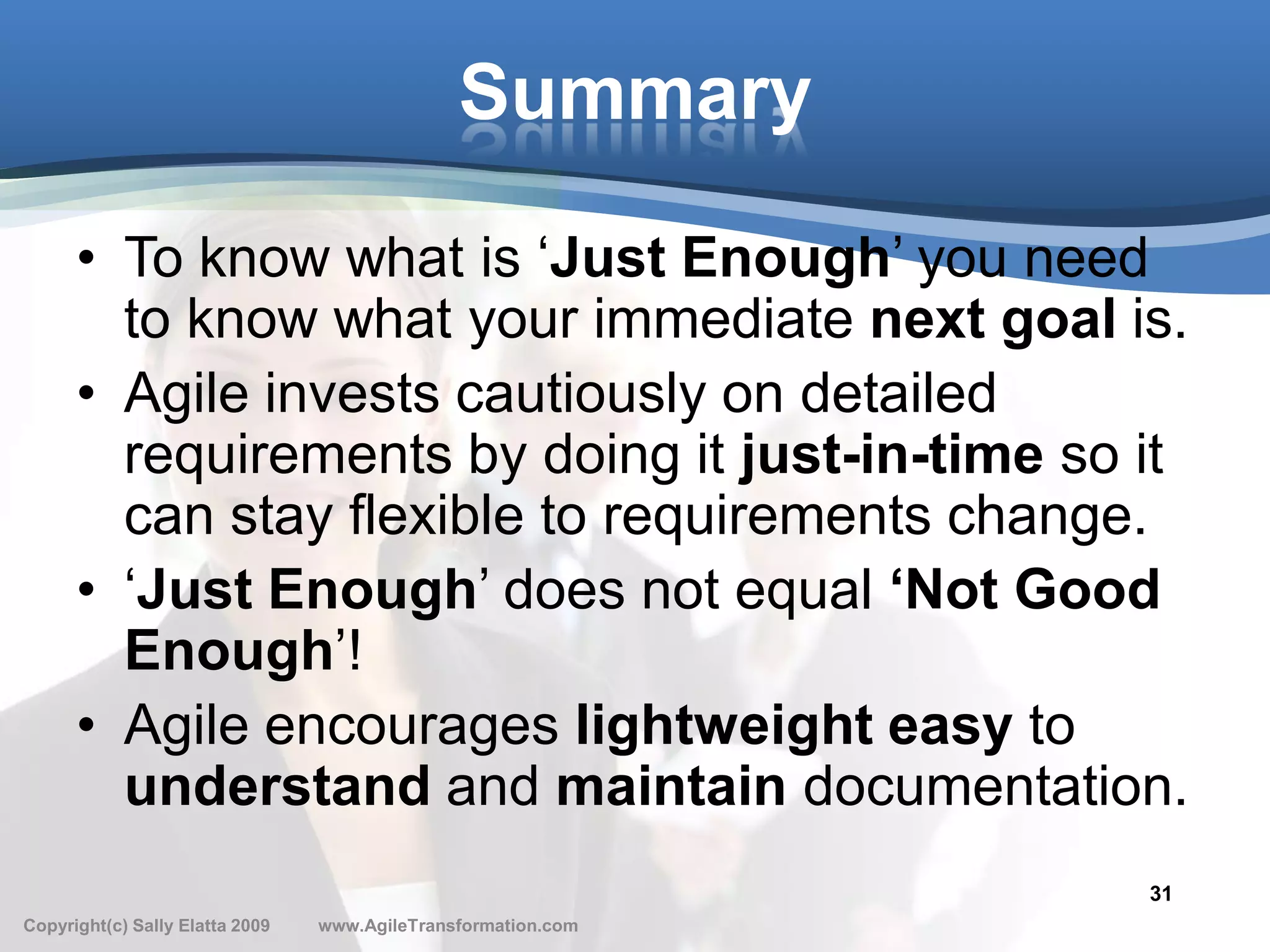 Summary

      • To know what is ‘Just Enough’ you need
        to know what your immediate next goal is.
      • Agile invests cautiously on detailed
        requirements by doing it just-in-time so it
        can stay flexible to requirements change.
      • ‘Just Enough’ does not equal ‘Not Good
        Enough’!
      • Agile encourages lightweight easy to
        understand and maintain documentation.
                                                               31
Copyright(c) Sally Elatta 2009   www.AgileTransformation.com
 