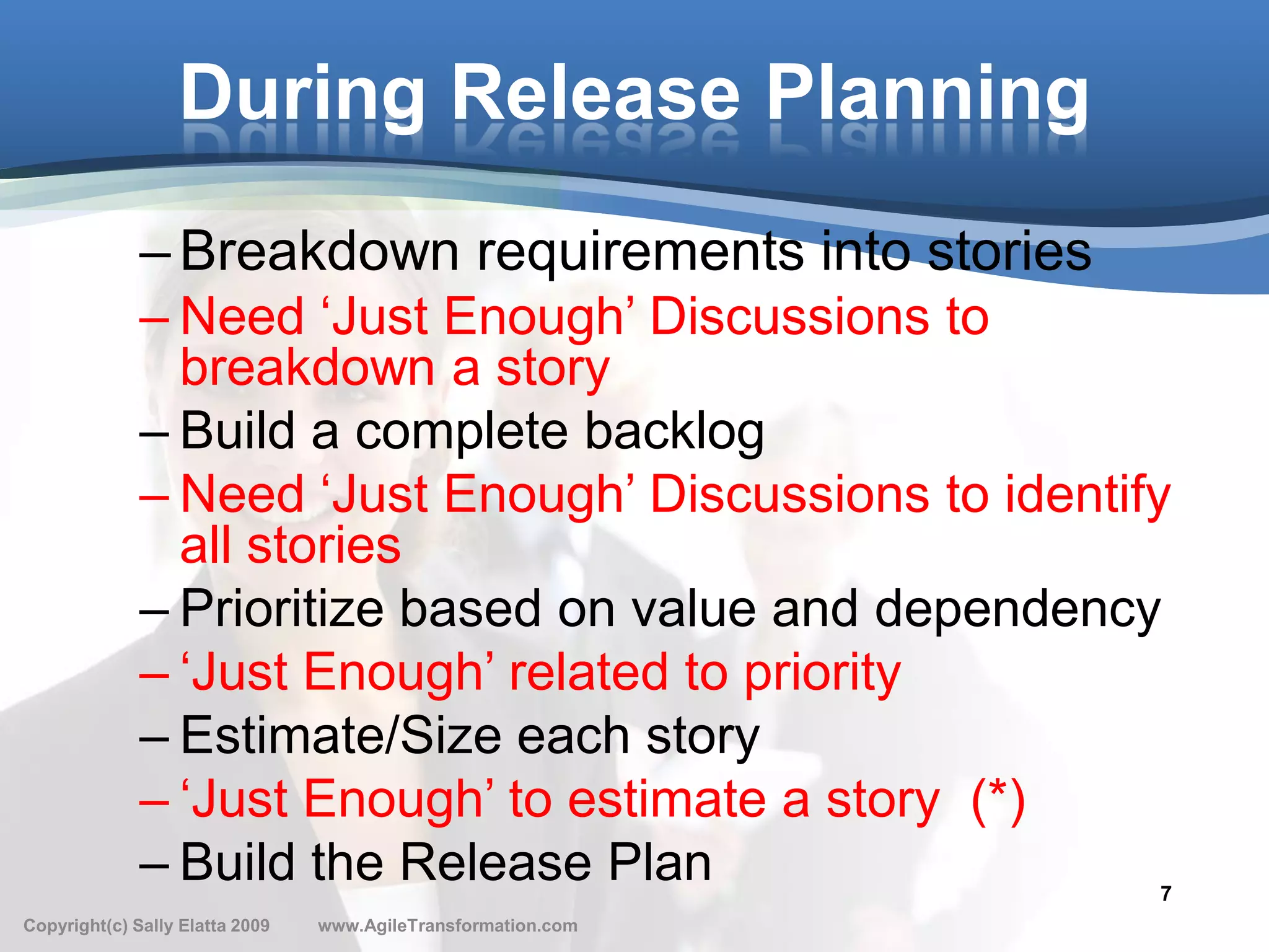During Release Planning
              – Breakdown requirements into stories
              – Need ‘Just Enough’ Discussions to
                breakdown a story
              – Build a complete backlog
              – Need ‘Just Enough’ Discussions to identify
                all stories
              – Prioritize based on value and dependency
              – ‘Just Enough’ related to priority
              – Estimate/Size each story
              – ‘Just Enough’ to estimate a story (*)
              – Build the Release Plan                    7
Copyright(c) Sally Elatta 2009   www.AgileTransformation.com
 