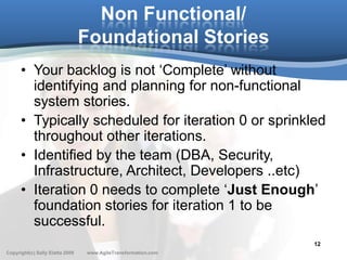 Non Functional/
                                 Foundational Stories
      • Your backlog is not ‘Complete’ without
        identifying and planning for non-functional
        system stories.
      • Typically scheduled for iteration 0 or sprinkled
        throughout other iterations.
      • Identified by the team (DBA, Security,
        Infrastructure, Architect, Developers ..etc)
      • Iteration 0 needs to complete ‘Just Enough’
        foundation stories for iteration 1 to be
        successful.
                                                               12
Copyright(c) Sally Elatta 2009   www.AgileTransformation.com
 