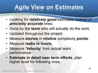 Agile View on Estimates
      • Looking for relatively good estimates instead of
        precisely accurate ones.
      • Done by the team who will actually do the work.
      • Updated throughout the project.
      • Measure stories in relative complexity points.
      • Measure tasks in hours.
      • Measure ‘Velocity’ from actual team
        performance.
      • Estimate in detail near term efforts, plan
        higher level for following ones.
                                                               15
Copyright(c) Sally Elatta 2009   www.AgileTransformation.com
 