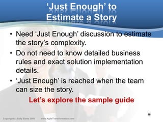 ‘Just Enough’ to
                                     Estimate a Story
      • Need ‘Just Enough’ discussion to estimate
        the story’s complexity.
      • Do not need to know detailed business
        rules and exact solution implementation
        details.
      • ‘Just Enough’ is reached when the team
        can size the story.
            Let’s explore the sample guide
                                                               16
Copyright(c) Sally Elatta 2009   www.AgileTransformation.com
 