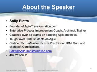 About the Speaker

• Sally Elatta
• Founder of AgileTransformation.com
• Enterprise Process Improvement Coach, Architect, Trainer
• Coached over 18 teams on adopting Agile methods.
• Taught over 600+ students on Agile
• Certified ScrumMaster, Scrum Practitioner, IBM, Sun, and
  Microsoft Certifications.
• Sally@AgileTransformation.com
• 402 212-3211



                                                               2
Copyright(c) Sally Elatta 2009   www.AgileTransformation.com
 