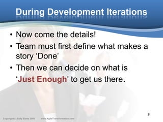 During Development Iterations

      • Now come the details!
      • Team must first define what makes a
        story ‘Done’
      • Then we can decide on what is
        ‘Just Enough’ to get us there.



                                                               21
Copyright(c) Sally Elatta 2009   www.AgileTransformation.com
 