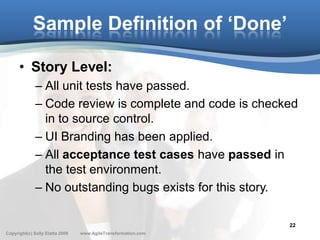 Sample Definition of ‘Done’

      • Story Level:
              – All unit tests have passed.
              – Code review is complete and code is checked
                in to source control.
              – UI Branding has been applied.
              – All acceptance test cases have passed in
                the test environment.
              – No outstanding bugs exists for this story.

                                                               22
Copyright(c) Sally Elatta 2009   www.AgileTransformation.com
 