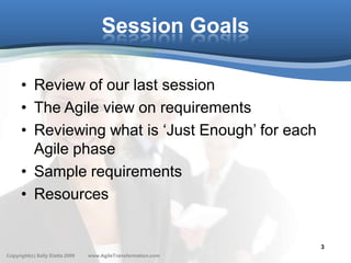 Session Goals

      • Review of our last session
      • The Agile view on requirements
      • Reviewing what is ‘Just Enough’ for each
        Agile phase
      • Sample requirements
      • Resources


                                                               3
Copyright(c) Sally Elatta 2009   www.AgileTransformation.com
 