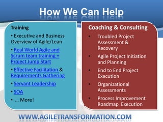 How We Can Help
Training                     Coaching & Consulting
• Executive and Business     •   Troubled Project
Overview of Agile/Lean           Assessment &
• Real World Agile and           Recovery
Scrum team training +        •   Agile Project Initiation
Project Jump Start               and Planning
• Effective Facilitation &   •   End to End Project
Requirements Gathering           Execution
• Servant Leadership         •   Organizational
• SOA                            Assessments
• … More!                    •   Process Improvement
                                 Roadmap Execution
 
